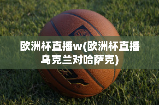 歐洲杯直播w(歐洲杯直播烏克蘭對哈薩克)