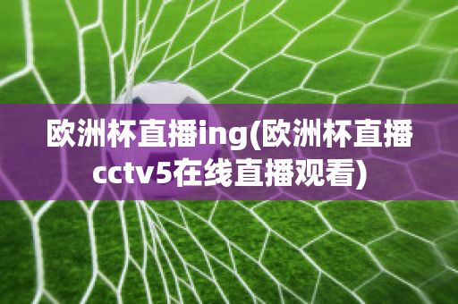 歐洲杯直播ing(歐洲杯直播cctv5在線直播觀看)