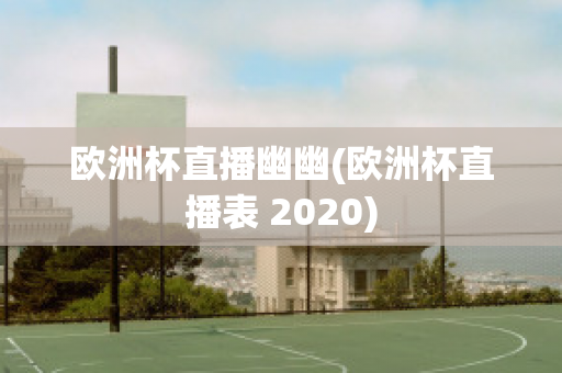 歐洲杯直播幽幽(歐洲杯直播表 2020)