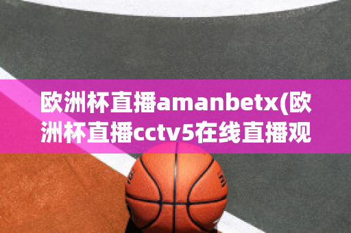 歐洲杯直播amanbetx(歐洲杯直播cctv5在線直播觀看)