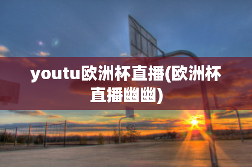 youtu歐洲杯直播(歐洲杯直播幽幽)