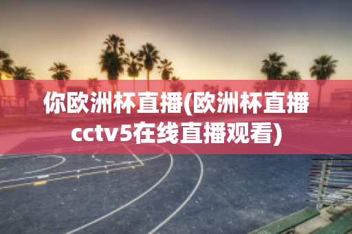 你歐洲杯直播(歐洲杯直播cctv5在線直播觀看)