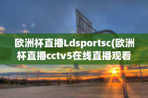 歐洲杯直播Ldsportsc(歐洲杯直播cctv5在線直播觀看)