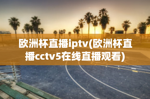 歐洲杯直播iptv(歐洲杯直播cctv5在線直播觀看)