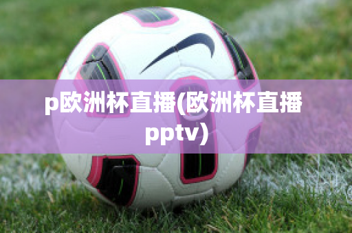 p歐洲杯直播(歐洲杯直播 pptv)