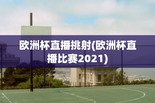 歐洲杯直播挑射(歐洲杯直播比賽2021)