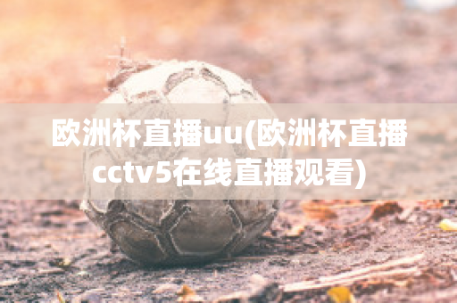 歐洲杯直播uu(歐洲杯直播cctv5在線直播觀看)