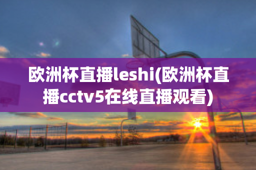 歐洲杯直播leshi(歐洲杯直播cctv5在線直播觀看)