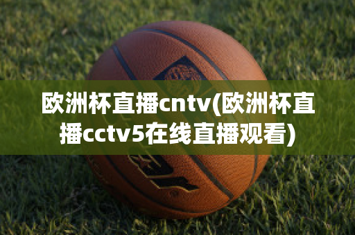 歐洲杯直播cntv(歐洲杯直播cctv5在線直播觀看)