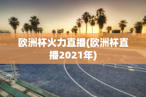 歐洲杯火力直播(歐洲杯直播2021年)