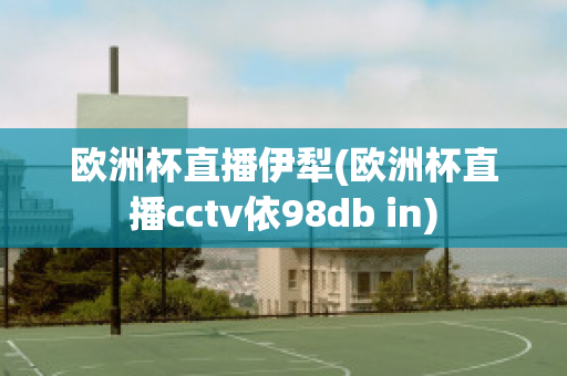 歐洲杯直播伊犁(歐洲杯直播cctv依98db in)