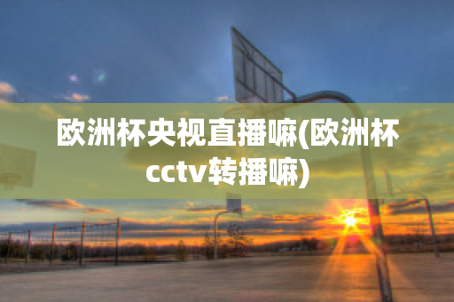 歐洲杯央視直播嘛(歐洲杯cctv轉(zhuǎn)播嘛)