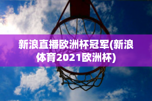 新浪直播歐洲杯冠軍(新浪體育2021歐洲杯)