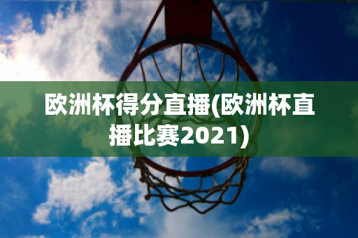 歐洲杯得分直播(歐洲杯直播比賽2021)