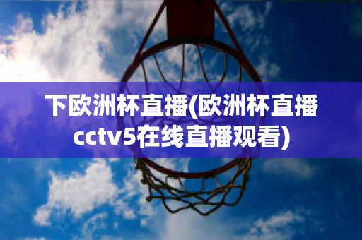 下歐洲杯直播(歐洲杯直播cctv5在線直播觀看)