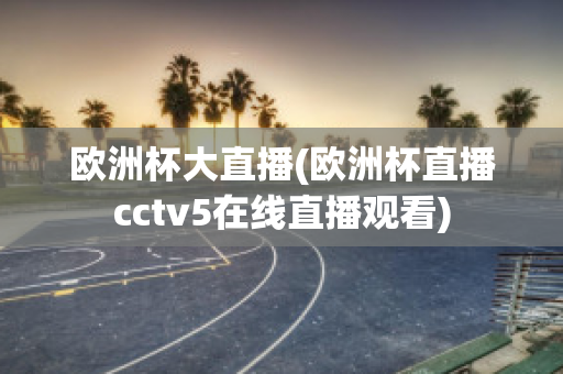 歐洲杯大直播(歐洲杯直播cctv5在線直播觀看)