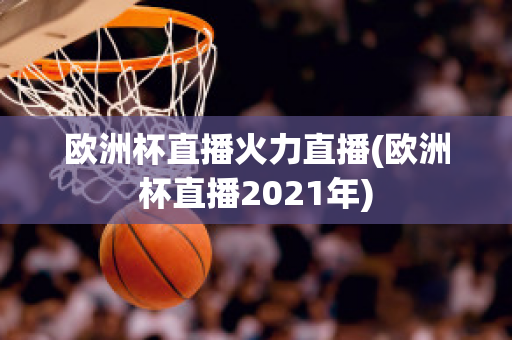 歐洲杯直播火力直播(歐洲杯直播2021年)