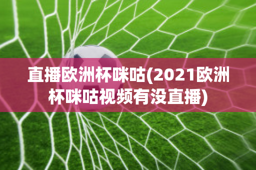 直播歐洲杯咪咕(2021歐洲杯咪咕視頻有沒直播)