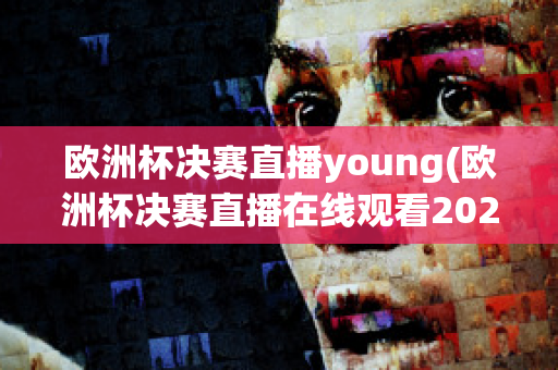 歐洲杯決賽直播young(歐洲杯決賽直播在線觀看2023)