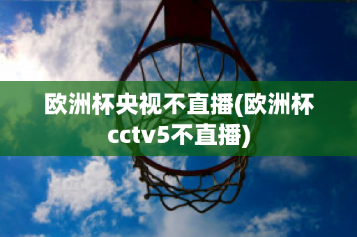 歐洲杯央視不直播(歐洲杯cctv5不直播)