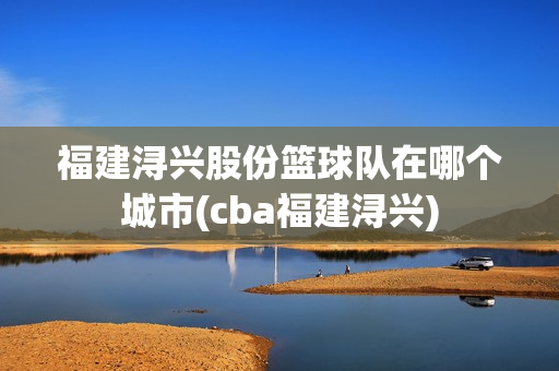 福建潯興股份籃球隊在哪個城市(cba福建潯興)