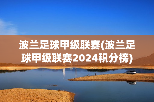 波蘭足球甲級聯(lián)賽(波蘭足球甲級聯(lián)賽2024積分榜)