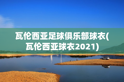 瓦倫西亞足球俱樂部球衣(瓦倫西亞球衣2021)