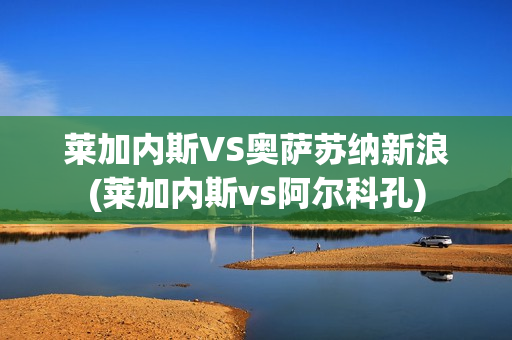 萊加內(nèi)斯VS奧薩蘇納新浪(萊加內(nèi)斯vs阿爾科孔)