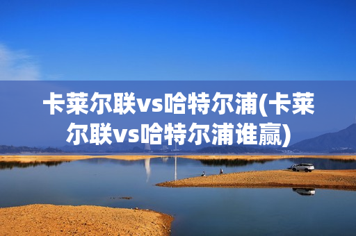 卡萊爾聯(lián)vs哈特爾浦(卡萊爾聯(lián)vs哈特爾浦誰贏)