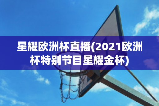 星耀歐洲杯直播(2021歐洲杯特別節(jié)目星耀金杯)