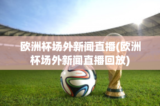 歐洲杯場外新聞直播(歐洲杯場外新聞直播回放)