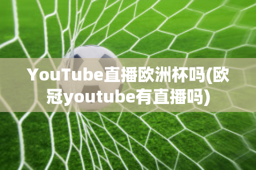 YouTube直播歐洲杯嗎(歐冠youtube有直播嗎)