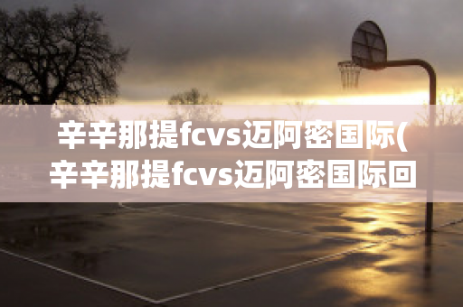 辛辛那提fcvs邁阿密國際(辛辛那提fcvs邁阿密國際回放)