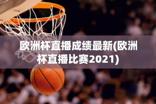 歐洲杯直播成績最新(歐洲杯直播比賽2021)