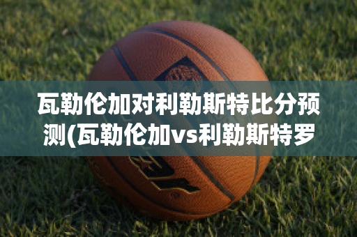 瓦勒倫加對利勒斯特比分預(yù)測(瓦勒倫加vs利勒斯特羅姆比分)