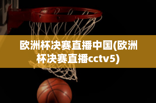 歐洲杯決賽直播中國(歐洲杯決賽直播cctv5)