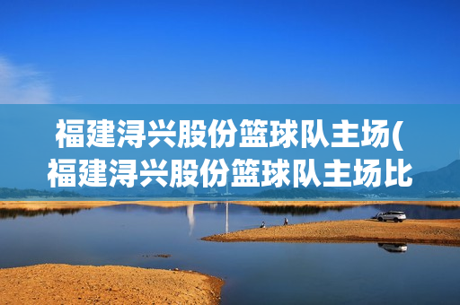 福建潯興股份籃球隊(duì)主場(chǎng)(福建潯興股份籃球隊(duì)主場(chǎng)比賽球票怎么買(mǎi))