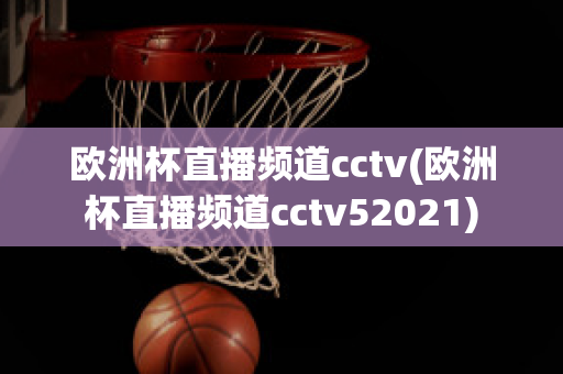 歐洲杯直播頻道cctv(歐洲杯直播頻道cctv52021)