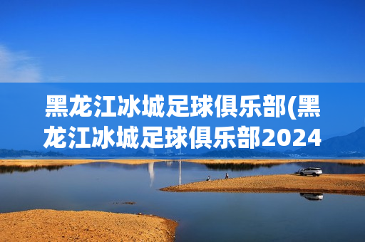 黑龍江冰城足球俱樂部(黑龍江冰城足球俱樂部2024年賽程)