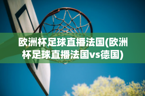 歐洲杯足球直播法國(歐洲杯足球直播法國vs德國)