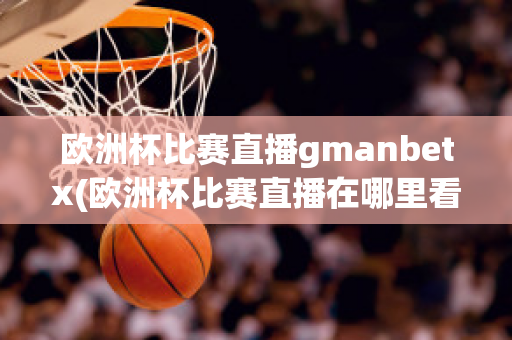 歐洲杯比賽直播gmanbetx(歐洲杯比賽直播在哪里看)