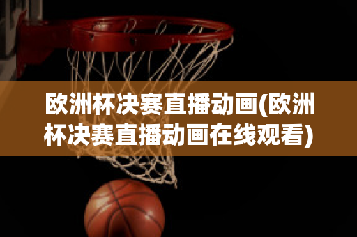 歐洲杯決賽直播動畫(歐洲杯決賽直播動畫在線觀看)