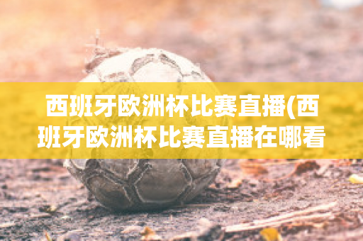 西班牙歐洲杯比賽直播(西班牙歐洲杯比賽直播在哪看)