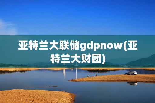 亞特蘭大聯(lián)儲gdpnow(亞特蘭大財團)