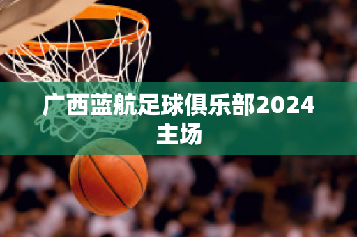 ?廣西藍航足球俱樂部2024主場