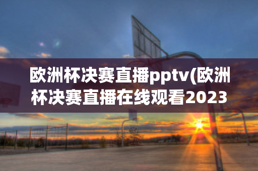 歐洲杯決賽直播pptv(歐洲杯決賽直播在線觀看2023)