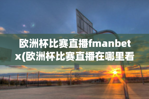 歐洲杯比賽直播fmanbetx(歐洲杯比賽直播在哪里看)