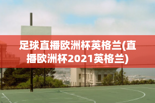 足球直播歐洲杯英格蘭(直播歐洲杯2021英格蘭)