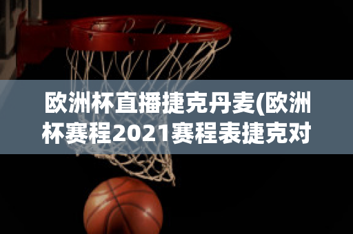 歐洲杯直播捷克丹麥(歐洲杯賽程2021賽程表捷克對丹麥)