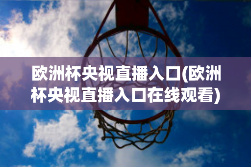 歐洲杯央視直播入口(歐洲杯央視直播入口在線(xiàn)觀(guān)看)